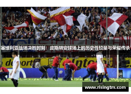 塞维利亚战场决胜时刻：皮斯胡安球场上的历史性较量与荣耀传承
