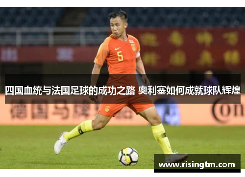 四国血统与法国足球的成功之路 奥利塞如何成就球队辉煌