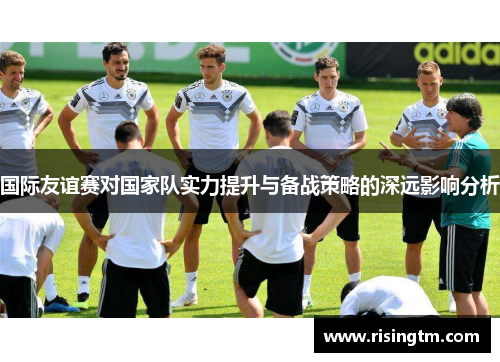国际友谊赛对国家队实力提升与备战策略的深远影响分析