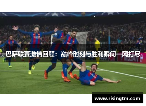巴萨联赛激情回顾：巅峰时刻与胜利瞬间一网打尽