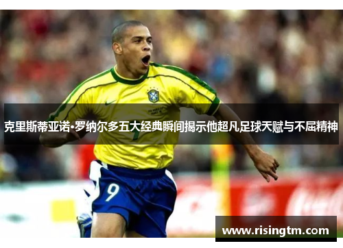 克里斯蒂亚诺·罗纳尔多五大经典瞬间揭示他超凡足球天赋与不屈精神