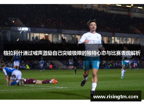 格拉利什通过嘘声激励自己突破极限的独特心态与比赛表现解析