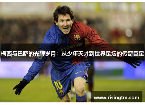 梅西与巴萨的光辉岁月：从少年天才到世界足坛的传奇巨星