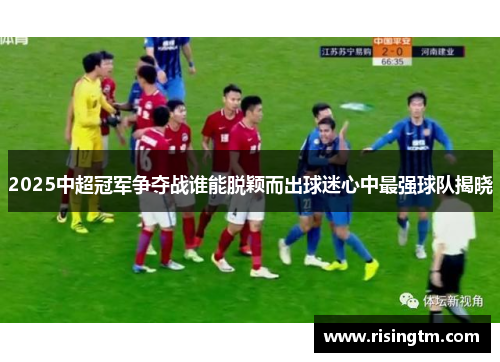2025中超冠军争夺战谁能脱颖而出球迷心中最强球队揭晓