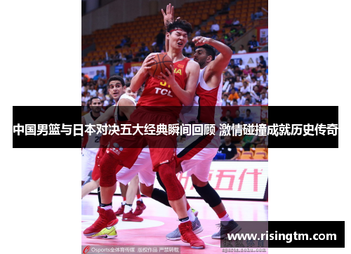 中国男篮与日本对决五大经典瞬间回顾 激情碰撞成就历史传奇