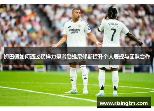 姆巴佩如何通过榜样力量激励维尼修斯提升个人表现与团队合作
