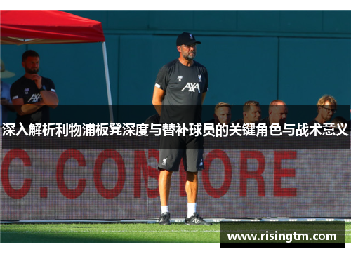 深入解析利物浦板凳深度与替补球员的关键角色与战术意义