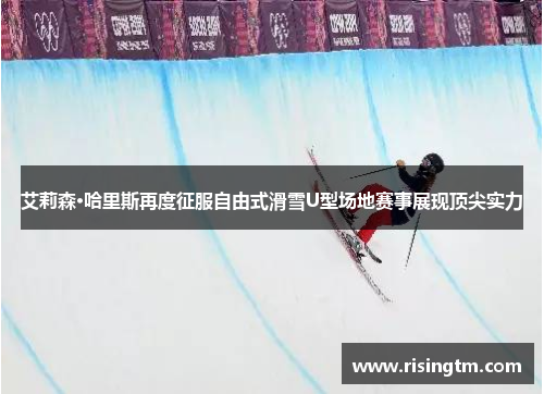 艾莉森·哈里斯再度征服自由式滑雪U型场地赛事展现顶尖实力