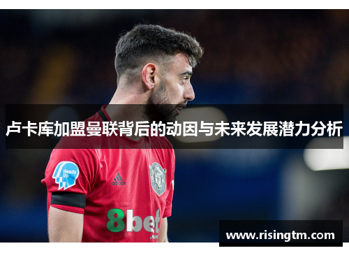 卢卡库加盟曼联背后的动因与未来发展潜力分析 卢卡库加盟曼联背后的动因与未来发展潜力分析