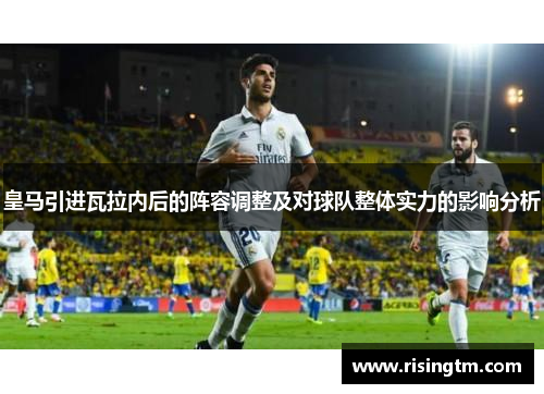 皇马引进瓦拉内后的阵容调整及对球队整体实力的影响分析